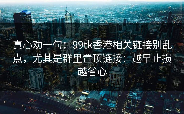 真心劝一句：99tk香港相关链接别乱点，尤其是群里置顶链接：越早止损越省心