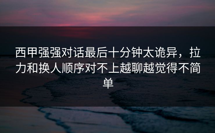 西甲强强对话最后十分钟太诡异，拉力和换人顺序对不上越聊越觉得不简单