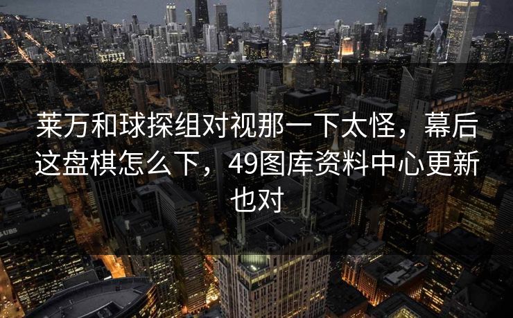 莱万和球探组对视那一下太怪，幕后这盘棋怎么下，49图库资料中心更新也对