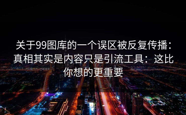 关于99图库的一个误区被反复传播：真相其实是内容只是引流工具：这比你想的更重要