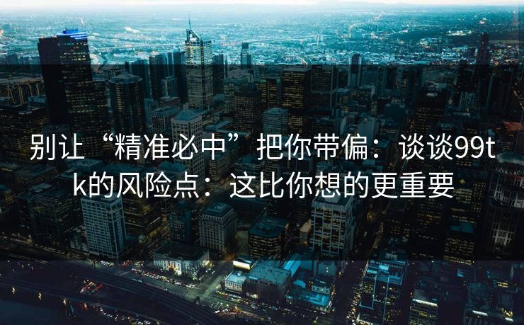别让“精准必中”把你带偏：谈谈99tk的风险点：这比你想的更重要