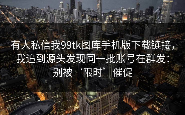 有人私信我99tk图库手机版下载链接，我追到源头发现同一批账号在群发：别被‘限时’催促