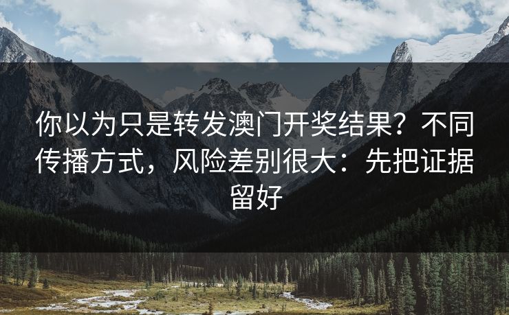 你以为只是转发澳门开奖结果？不同传播方式，风险差别很大：先把证据留好