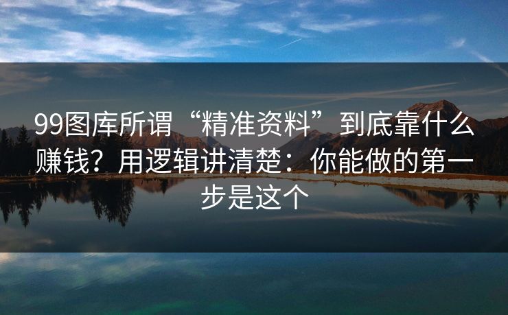 99图库所谓“精准资料”到底靠什么赚钱？用逻辑讲清楚：你能做的第一步是这个