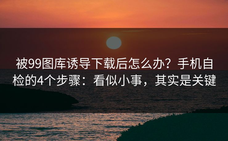 被99图库诱导下载后怎么办？手机自检的4个步骤：看似小事，其实是关键
