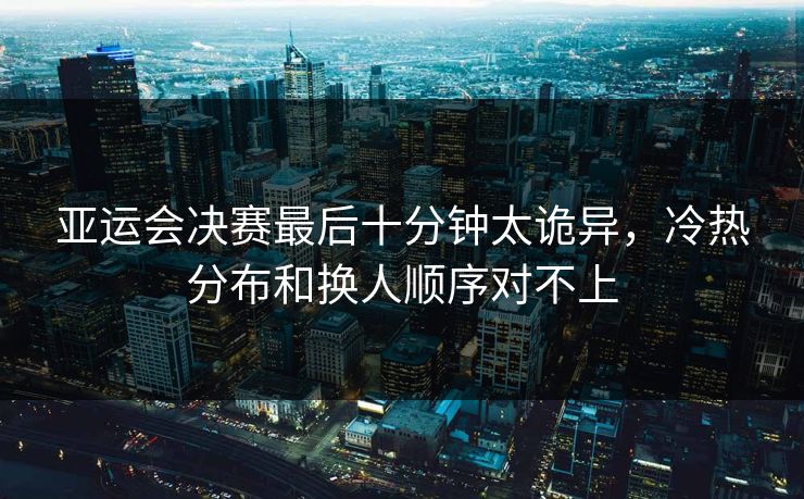 亚运会决赛最后十分钟太诡异，冷热分布和换人顺序对不上