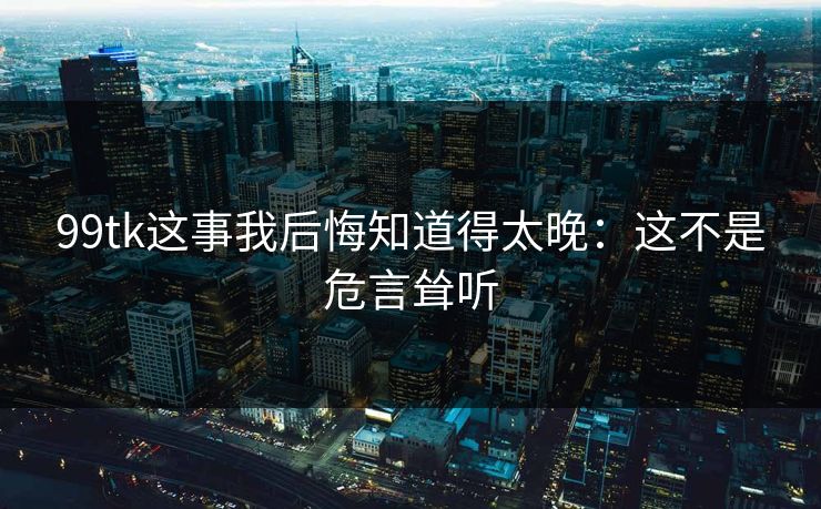 99tk这事我后悔知道得太晚：这不是危言耸听