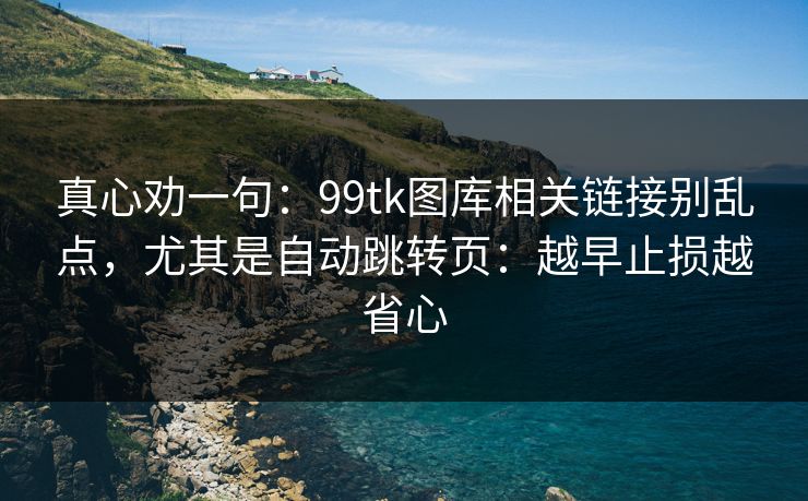 真心劝一句：99tk图库相关链接别乱点，尤其是自动跳转页：越早止损越省心
