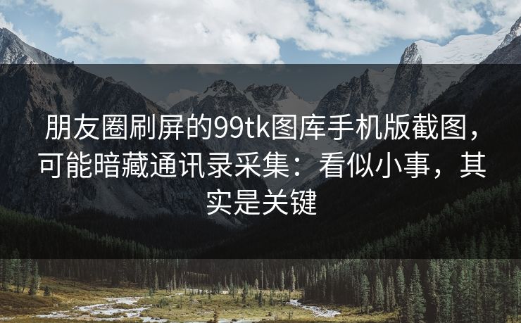 朋友圈刷屏的99tk图库手机版截图,可能暗藏通讯录采集:看似小事,其实是关键
