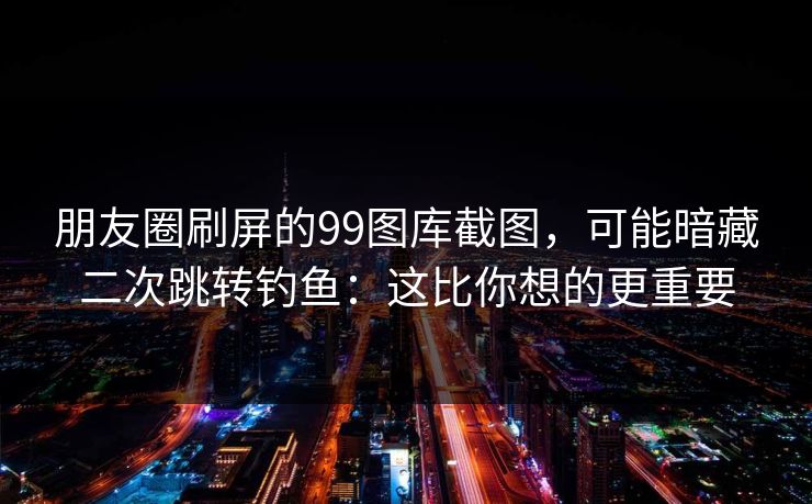 朋友圈刷屏的99图库截图，可能暗藏二次跳转钓鱼：这比你想的更重要