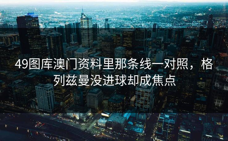 49图库澳门资料里那条线一对照，格列兹曼没进球却成焦点