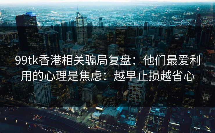 99tk香港相关骗局复盘：他们最爱利用的心理是焦虑：越早止损越省心